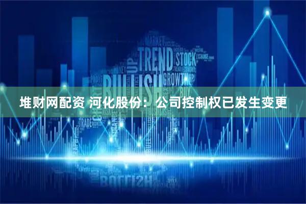 堆财网配资 河化股份：公司控制权已发生变更
