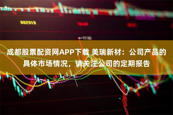 成都股票配资网APP下载 美瑞新材：公司产品的具体市场情况，请关注公司的定期报告