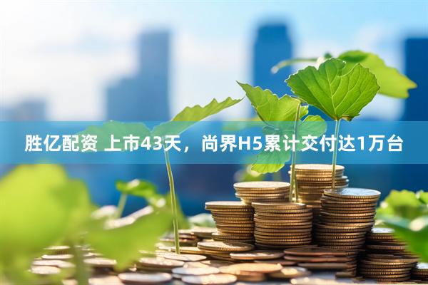 胜亿配资 上市43天，尚界H5累计交付达1万台