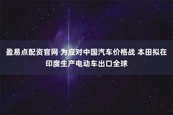 盈易点配资官网 为应对中国汽车价格战 本田拟在印度生产电动车出口全球