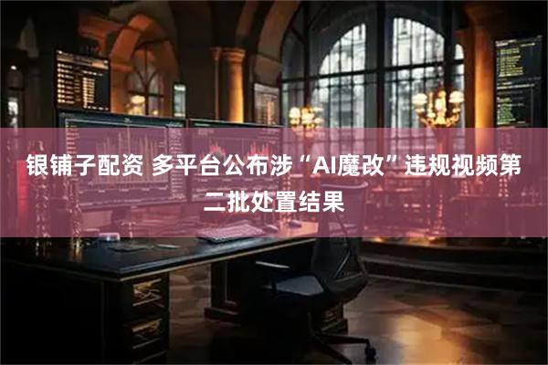 银铺子配资 多平台公布涉“AI魔改”违规视频第二批处置结果