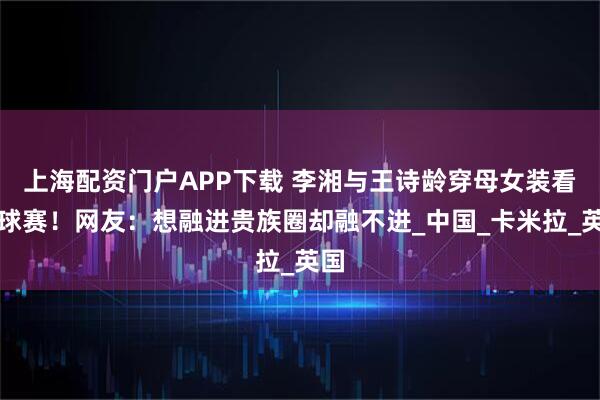 上海配资门户APP下载 李湘与王诗龄穿母女装看马球赛！网友：想融进贵族圈却融不进_中国_卡米拉_英国