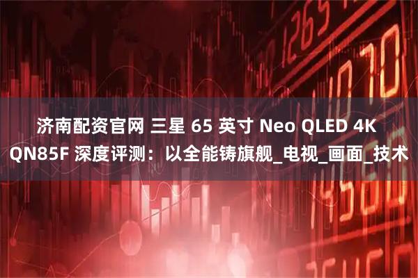 济南配资官网 三星 65 英寸 Neo QLED 4K QN85F 深度评测：以全能铸旗舰_电视_画面_技术
