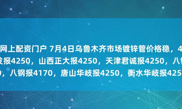 网上配资门户 7月4日乌鲁木齐市场镀锌管价格稳，4寸*3.75mm陕西友发报4250，山西正大报4250，天津君诚报4250，八钢报4170，唐山华岐报4250，衡水华岐报4250过磅含税。（元/吨）