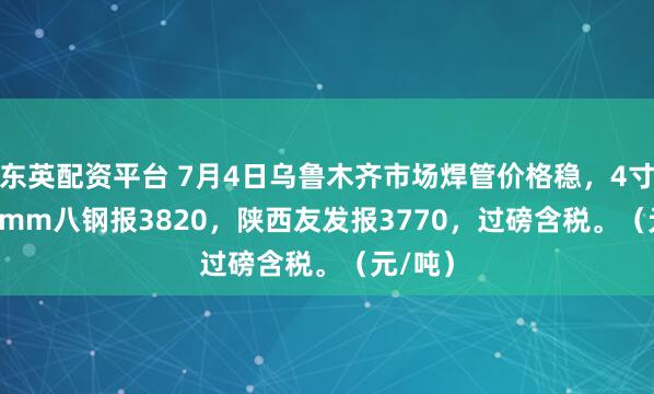 东英配资平台 7月4日乌鲁木齐市场焊管价格稳，4寸*3.75mm八钢报3820，陕西友发报3770，过磅含税。（元/吨）