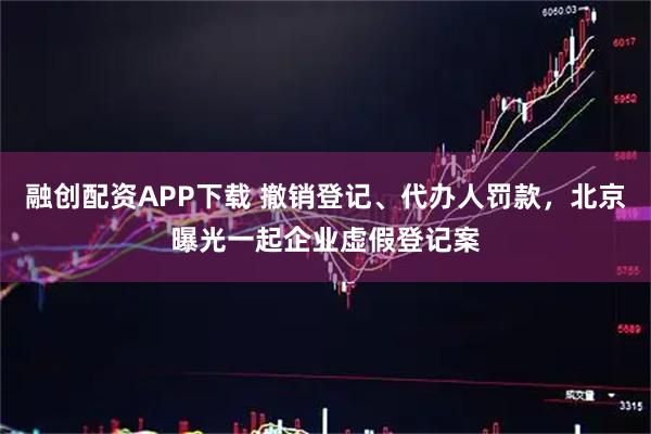 融创配资APP下载 撤销登记、代办人罚款，北京曝光一起企业虚假登记案