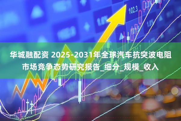 华城融配资 2025-2031年全球汽车抗突波电阻市场竞争态势研究报告_细分_规模_收入