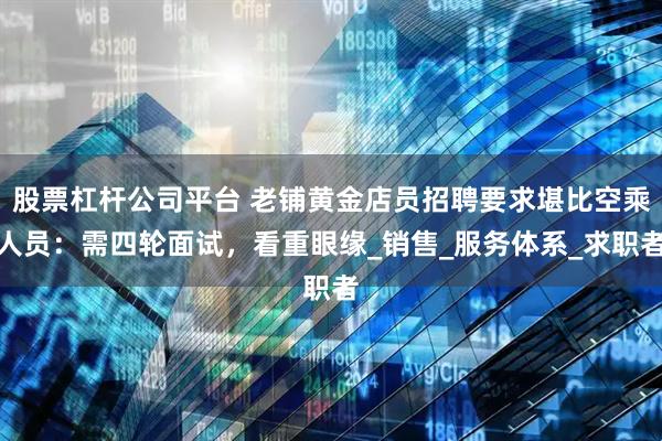 股票杠杆公司平台 老铺黄金店员招聘要求堪比空乘人员：需四轮面试，看重眼缘_销售_服务体系_求职者