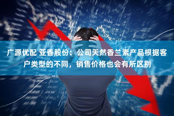 广源优配 亚香股份：公司天然香兰素产品根据客户类型的不同，销售价格也会有所区别