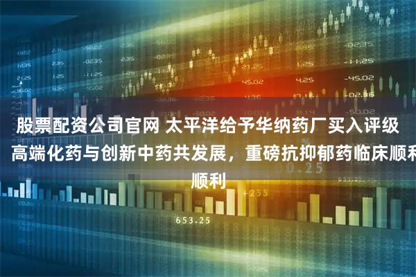 股票配资公司官网 太平洋给予华纳药厂买入评级，高端化药与创新中药共发展，重磅抗抑郁药临床顺利