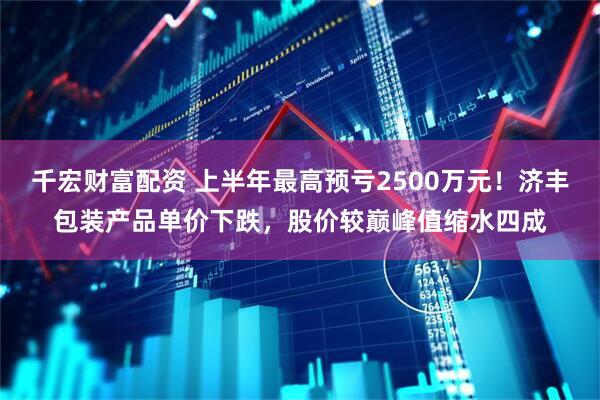 千宏财富配资 上半年最高预亏2500万元！济丰包装产品单价下跌，股价较巅峰值缩水四成