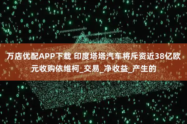 万店优配APP下载 印度塔塔汽车将斥资近38亿欧元收购依维柯_交易_净收益_产生的