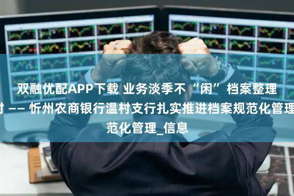 双融优配APP下载 业务淡季不 “闲” 档案整理正当时 —— 忻州农商银行温村支行扎实推进档案规范化管理_信息