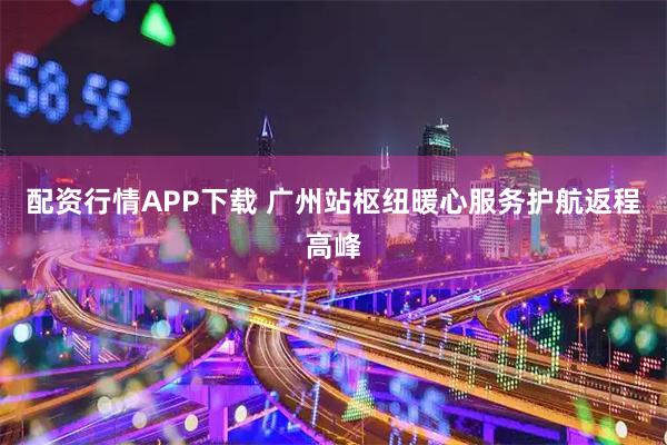 配资行情APP下载 广州站枢纽暖心服务护航返程高峰