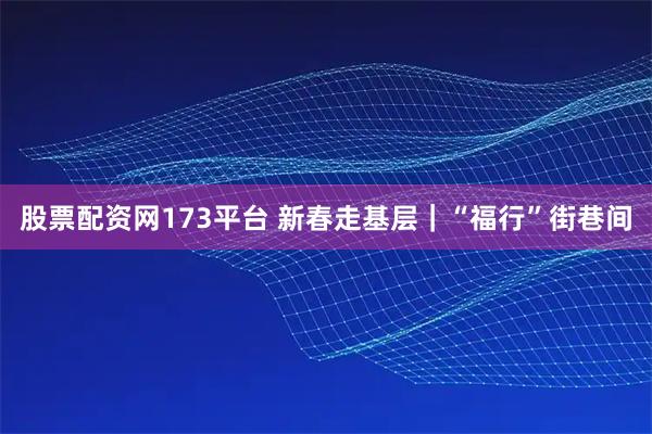 股票配资网173平台 新春走基层｜“福行”街巷间