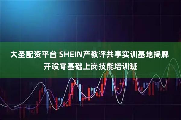 大圣配资平台 SHEIN产教评共享实训基地揭牌 开设零基础上岗技能培训班