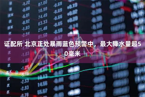 证配所 北京正处暴雨蓝色预警中，最大降水量超50毫米
