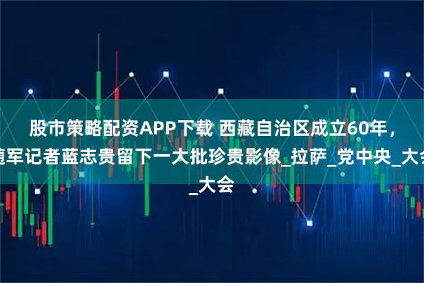 股市策略配资APP下载 西藏自治区成立60年，随军记者蓝志贵留下一大批珍贵影像_拉萨_党中央_大会
