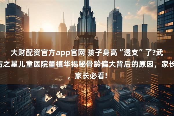 大财配资官方app官网 孩子身高“透支”了?武汉天佑之星儿童医院董植华揭秘骨龄偏大背后的原因，家长必看!